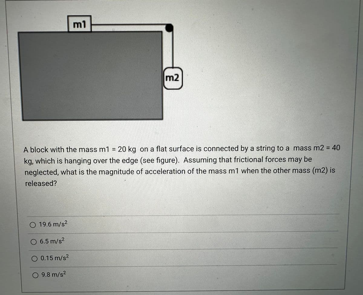 O 19.6 m/s²
m1
A block with the mass m1 = 20 kg on a flat surface is connected by a string to a mass m2 = 40
kg, which is hanging over the edge (see figure). Assuming that frictional forces may be
neglected, what is the magnitude of acceleration of the mass m1 when the other mass (m2) is
released?
O 6.5 m/s²
O 0.15 m/s²
O 9.8 m/s²
m2