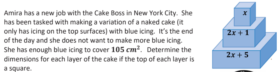 Amira has a new job with the Cake Boss in New York City. She
has been tasked with making a variation of a naked cake (it
only has icing on the top surfaces) with blue icing. It's the end
of the day and she does not want to make more blue icing.
She has enough blue icing to cover 105 cm². Determine the
dimensions for each layer of the cake if the top of each layer is
a square.
X
2x + 1
2x + 5