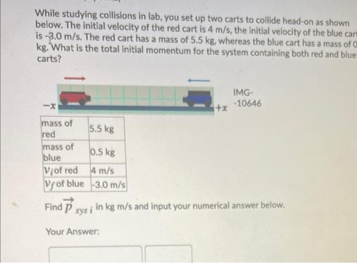 While studying collisions in lab, you set up two carts to collide head-on as shown
below. The initial velocity of the red cart is 4 m/s, the initial velocity of the blue cart
is -3.0 m/s. The red cart has a mass of 5.5 kg, whereas the blue cart has a mass of O
kg. What is the total initial momentum for the system containing both red and blue
carts?
IMG-
-x
i+x1
-10646
mass of
red
5.5 kg
mass of
blue
Viof red 4 m/s
Vfof blue-3.0 m/s
0.5 kg
Find P sys i in kg m/s and input your numerical answer below.
Your Answer:
