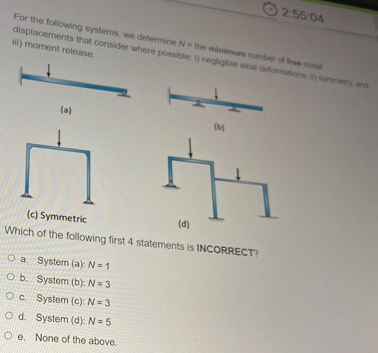 2:55:04
For the following systems, we determine N= the minimum number of free nodal
displacements that consider where possible: i) negligible axial deformations, i) symmetry, and
iii) moment release.
(a)
(b)
(d)
(c) Symmetric
Which of the following first 4 statements is INCORRECT?
O a. System (a): N = 1
O b. System (b): N = 3
O c. System (c): N = 3
O d. System (d): N = 5
O e. None of the above.
