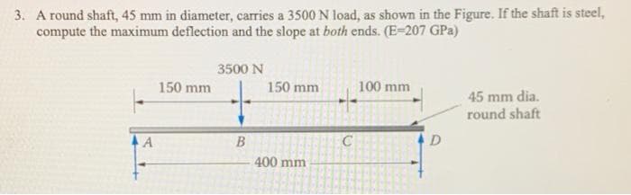 3. A round shaft, 45 mm in diameter, carries a 3500 N load, as shown in the Figure. If the shaft is steel,
compute the maximum deflection and the slope at both ends. (E=207 GPa)
3500 N
150 mm
150 mm
100 mm
45 mm dia.
round shaft
A
D
400 mm
