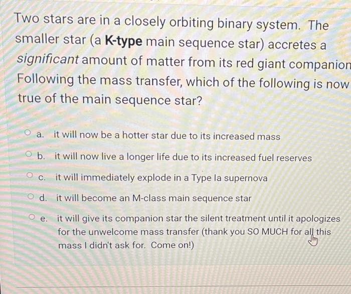 Two stars are in a closely orbiting binary system. The
smaller star (a K-type main sequence star) accretes a
significant amount of matter from its red giant companion
Following the mass transfer, which of the following is now
true of the main sequence star?
a. it will now be a hotter star due to its increased mass
O b. it will now live a longer life due to its increased fuel reserves
it will immediately explode in a Type la supernova
d. it will become an M-class main sequence star
O e. it will give its companion star the silent treatment until it apologizes
for the unwelcome mass transfer (thank you SO MUCH for all this
mass I didn't ask for. Come on!)
C.
