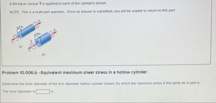 A 60-kip in, torque Tis applied to each of the cylinders shown.
NOTE: This is a multi-part question. Once an answer is submitted, you will be unable to return to this part.
(4)
Problem 10.006.b - Equlvalent maximum shear stress In a hollow cyllnder
Determine the inner diameter of the 4-in.-diameter hollow cylinder shown, for which the maximum stress is the same as in part a
The inner diameter is
in.
