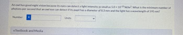 An owl has good night vision because its eyes can detect a light intensity as small as 5.0 x 101W/m. What is the minimum number of
photons per second that an owl eye can detect if its pupil has a diameter of 8.3 mm and the light has a wavelength of 595 nm?
Number
Units
eTextbook and Media
