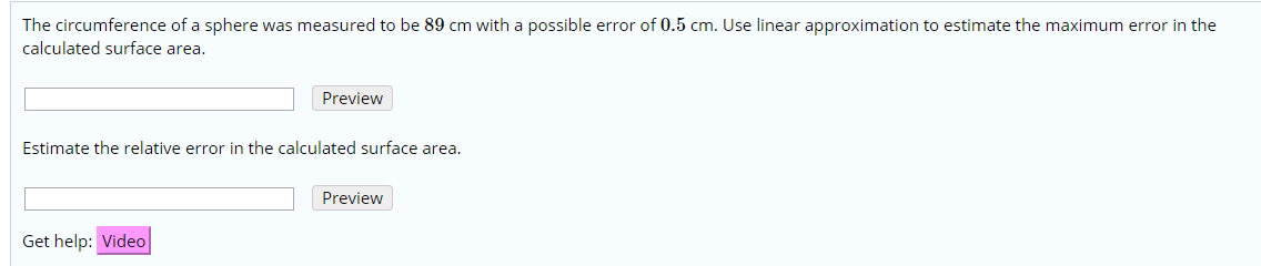 The circumference of a sphere was measured to be 89 cm with a possible error of 0.5 cm. Use linear approximation to estimate the maximum error in the
calculated surface area
Preview
Estimate the relative error in the calculated surface area.
Preview
Get help: Video
