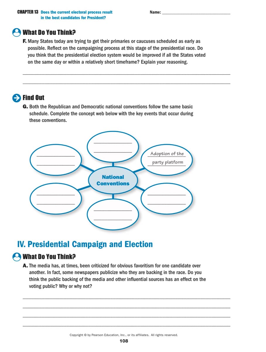 CHAPTER 13 Does the current electoral process result
in the best candidates for President?
Name:
What Do You Think?
F. Many States today are trying to get their primaries or caucuses scheduled as early as
possible. Reflect on the campaigning process at this stage of the presidential race. Do
you think that the presidential election system would be improved if all the States voted
on the same day or within a relatively short timeframe? Explain your reasoning.
Find Out
G. Both the Republican and Democratic national conventions follow the same basic
schedule. Complete the concept web below with the key events that occur during
these conventions.
Adoption of the
party platform
National
Conventions
IV. Presidential Campaign and Election
What Do You Think?
A. The media has, at times, been criticized for obvious favoritism for one candidate over
another. In fact, some newspapers publicize who they are backing in the race. Do you
think the public backing of the media and other influential sources has an effect on the
voting public? Why or why not?
Copyright © by Pearson Education, Ic., or its affiliates. All rights reserved.
108
00
00
