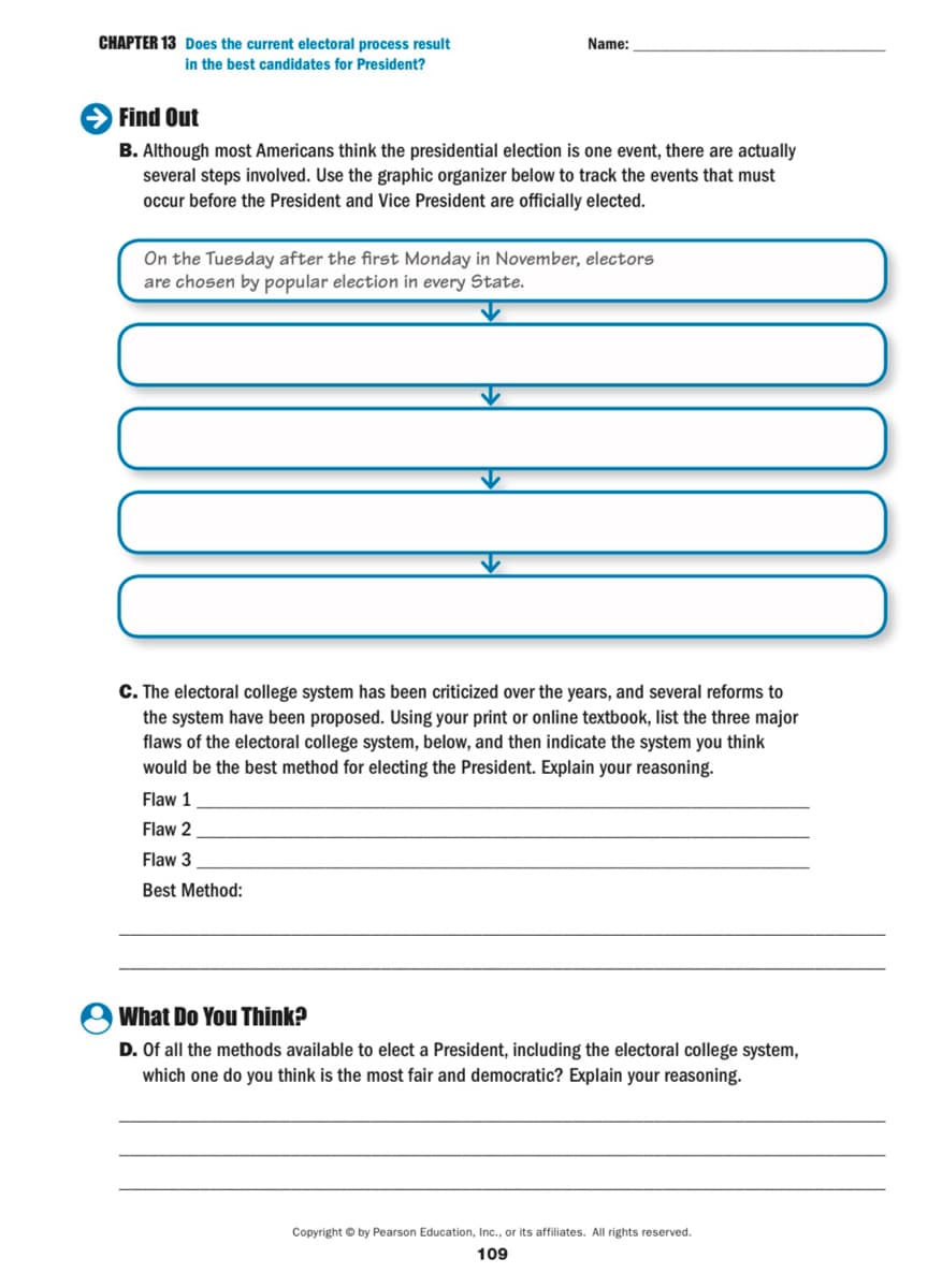 CHAPTER 13 Does the current electoral process result
in the best candidates for President?
Name:
Find Out
B. Although most Americans think the presidential election is one event, there are actually
several steps involved. Use the graphic organizer below to track the events that must
occur before the President and Vice President are officially elected.
On the Tuesday after the first Monday in November, electors
are chosen by popular election in every State.
C. The electoral college system has been criticized over the years, and several reforms to
the system have been proposed. Using your print or online textbook, list the three major
flaws of the electoral college system, below, and then indicate the system you think
would be the best method for electing the President. Explain your reasoning.
Flaw 1
Flaw 2
Flaw 3
Best Method:
What Do You Think?
D. Of all the methods available to elect a President, including the electoral college system,
which one do you think is the most fair and democratic? Explain your reasoning.
Copyright © by Pearson Education, Inc., or its affiliates. All rights reserved.
109
