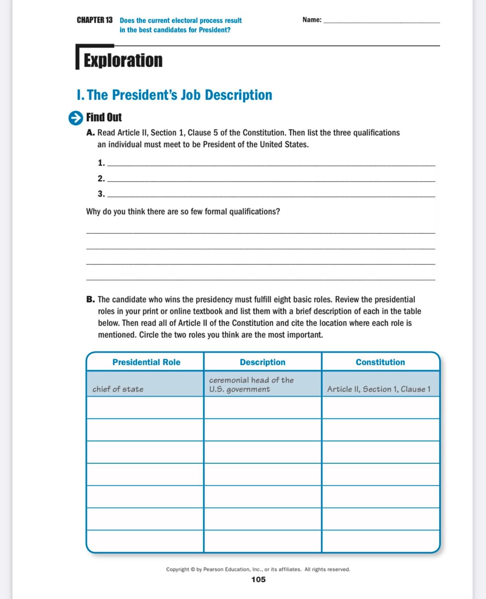 CHAPTER 13 Does the current electoral process result
in the best candidates for President?
Name:
Exploration
I. The President's Job Description
Find Out
A. Read Article II, Section 1, Clause 5 of the Constitution. Then list the three qualifications
an individual must meet to be President of the United States.
1.
2.
3.
Why do you think there are so few formal qualifications?
B. The candidate who wins the presidency must fulfill eight basic roles. Review the presidential
roles in your print or online textbook and list them with a brief description of each in the table
below. Then read all of Article Il of the Constitution and cite the location where each role is
mentioned. Circle the two roles you think are the most important.
Presidential Role
Description
Constitution
ceremonial head of the
chief of state
U.S. government
Article II, Section 1, Clause 1
Copyright © by Pearson Education, Ic., or its affiliates. All rights reserved.
105
