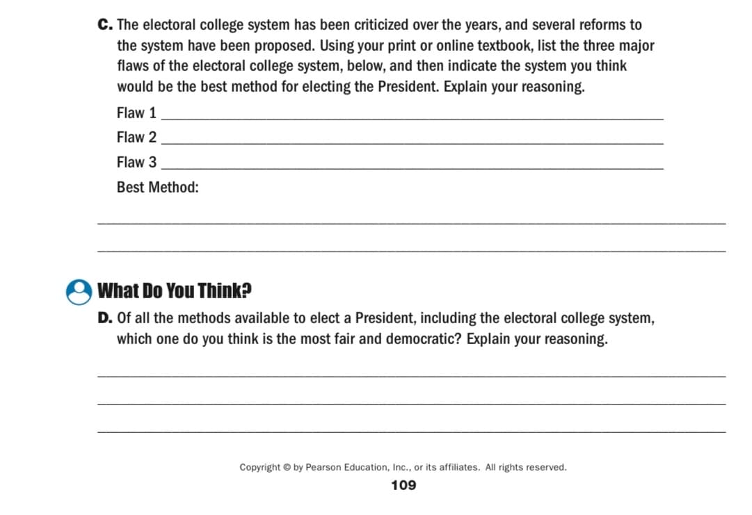 C. The electoral college system has been criticized over the years, and several reforms to
the system have been proposed. Using your print or online textbook, list the three major
flaws of the electoral college system, below, and then indicate the system you think
would be the best method for electing the President. Explain your reasoning.
Flaw 1
Flaw 2
Flaw 3
Best Method:
What Do You Think?
D. Of all the methods available to elect a President, including the electoral college system,
which one do you think is the most fair and democratic? Explain your reasoning.
Copyright © by Pearson Education, Inc., or its affiliates. All rights reserved.
109
