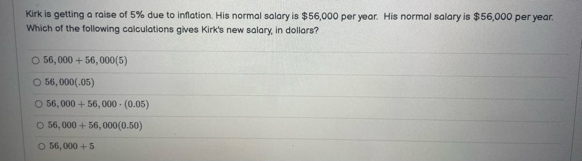 Kirk is getting a raise of 5% due to inflation. His normal salary is $56,000 per year. His normal salary is $56,000 per year.
Which of the following calculations gives Kirk's new salary, in dollars?
O 56,000+56,000 (5)
O 56,000(.05)
O 56,000+56,000 - (0.05)
O 56,000+56, 000(0.50)
O 56,000 + 5