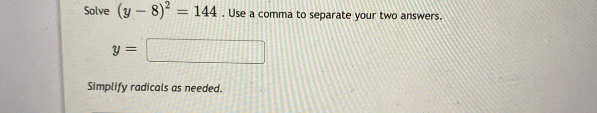 Solve
(y - 8)“ = 144 . Use a comma to separate your two answers.
%3D
y =
Simplify radicals as needed.
