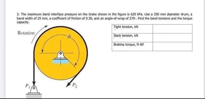 3. The maximum band interface pressure on the brake shown in the figure is 620 kPa. Use a 350 mm diameter drum, a
band width of 25 mm, a coefficient of friction of 0.30, and an angle-of-wrap of 270. Find the band tensions and the torque
capacity.
Tight tension, kN
Slack tension, kN
Braking torque, ft-lbf
Rotation
P₁
P₂