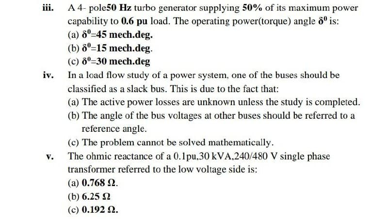 A 4- pole50 Hz turbo generator supplying 50% of its maximum power
capability to 0.6 pu load. The operating power(torque) angle 8° is:
(a) 6°=45 mech.deg.
(b) ô°=15 mech.deg.
(c) 8°=30 mech.deg
iii.
iv.
In a load flow study of a power system, one of the buses should be
classified as a slack bus. This is due to the fact that:
(a) The active power losses are unknown unless the study is completed.
(b) The angle of the bus voltages at other buses should be referred to a
reference angle.
(c) The problem cannot be solved mathematically.
The ohmic reactance of a 0.1pu,30 kVA,240/480 V single phase
transformer referred to the low voltage side is:
v.
(a) 0.768 N.
(b) 6.25 2
(c) 0.192 2.
