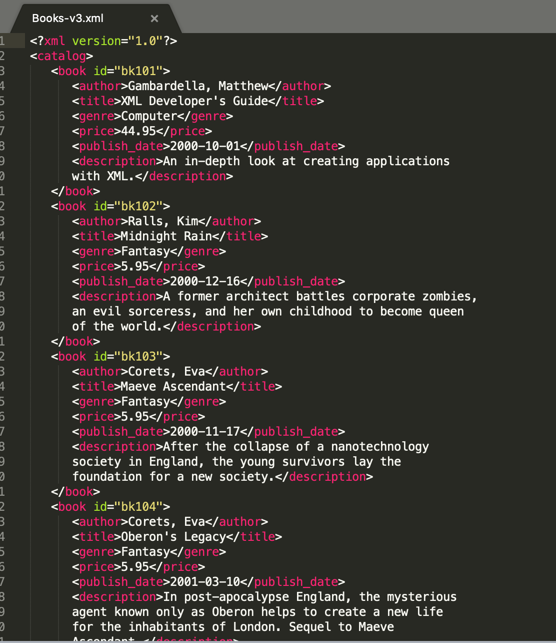 Вooks-v3.xml
<?xml version="1.0"?>
<catalog>
<book id="bk101">
<author>Gambardella, Matthew</author>
<title>XML Developer's Guide</title>
<genre>Computer</genre>
<price>44.95</price>
<publish_date>2000–10–01</publish_date>
<description>An in-depth look at creating applications
with XML.</description>
</book>
<book id="bk102">
<author>Rals, Kim</author>
<title>Midnight Rain</title>
<genre>Fantasy</genre>
<price>5.95</price>
<publish_date>2000–12–16</publish_date>
<description>A_former architect battles corporate zombies,
an evil sorceress, and her own childhood to become queen
of the world.</description>
</book>
<book id="bk103">
<author>Corets, Eva</author>
<title>Maeve Ascendant</title>
<genre>Fantasy</genre>
<price>5.95</price>
<publish_date>2000–11–17</publish_date>
<description>After the collapse of a nanotechnology
society in England, the young survivors lay the
foundation for a new society.</description>
</book>
<book id="bk104">
<author>Corets, Eva</author>
<title>0beron's Legacy</title>
<genre>Fantasy</genre>
<price>5.95</price>
<publish_date>2001–03–10</publish_date>
<description>In post-apocalypse England, the mysterious
agent known only as Oberon helps to create a new life
for the inhabitants of London. Sequel to Maeve
Accondant
