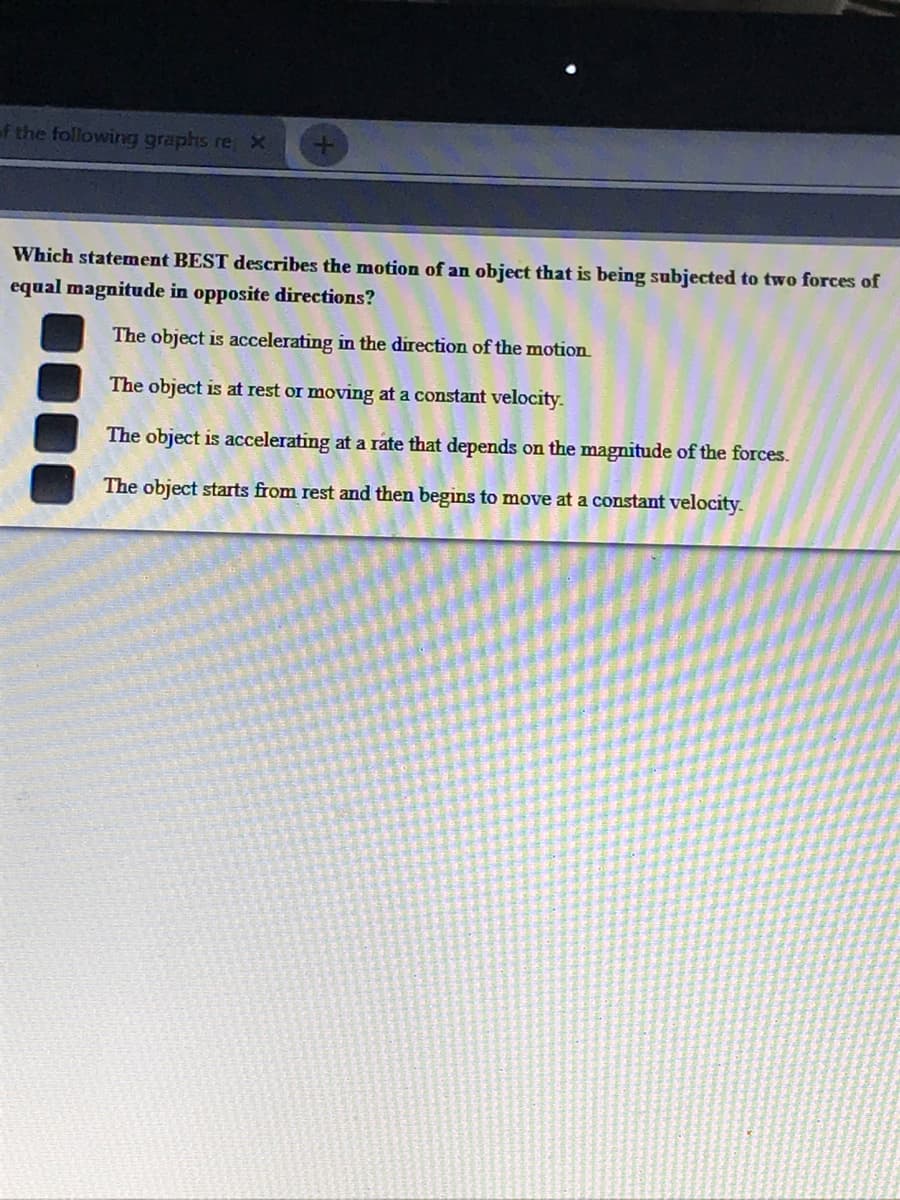 f the following graphs re, X
Which statement BEST describes the motion of an object that is being subjected to two forces of
equal magnitude in opposite directions?
The object is accelerating in the direction of the motion
The object is at rest or moving at a constant velocity.
The object is accelerating at a rate that depends on the magnitude of the forces.
The object starts from rest and then begins to move at a constant velocity.
