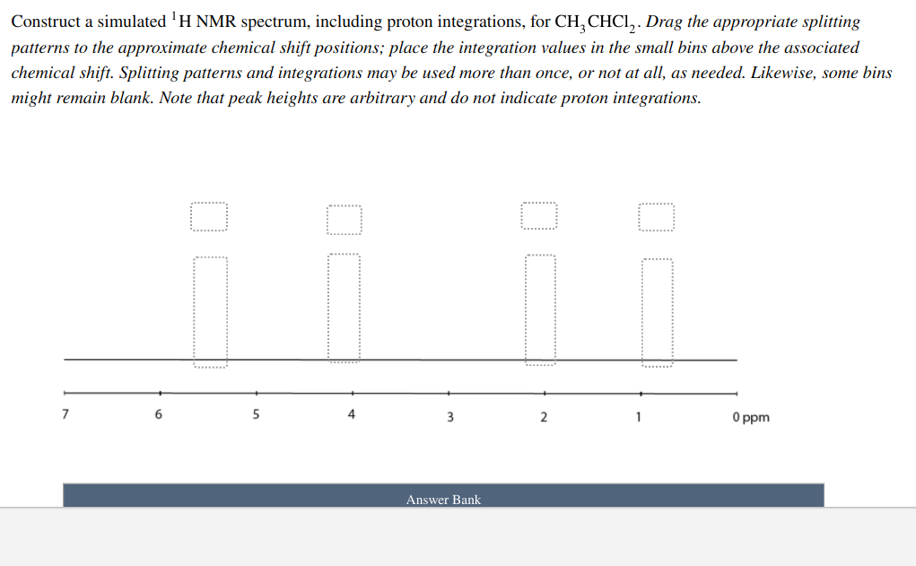 Construct a simulated 'H NMR spectrum, including proton integrations, for CH,CHCI, . Drag the appropriate splitting
patterns to the approximate chemical shift positions; place the integration values in the small bins above the associated
chemical shift. Splitting patterns and integrations may be used more than once, or not at all, as needed. Likewise, some bins
might remain blank. Note that peak heights are arbitrary and do not indicate proton integrations.
.........
......
4
3
2
O ppm
Answer Bank
