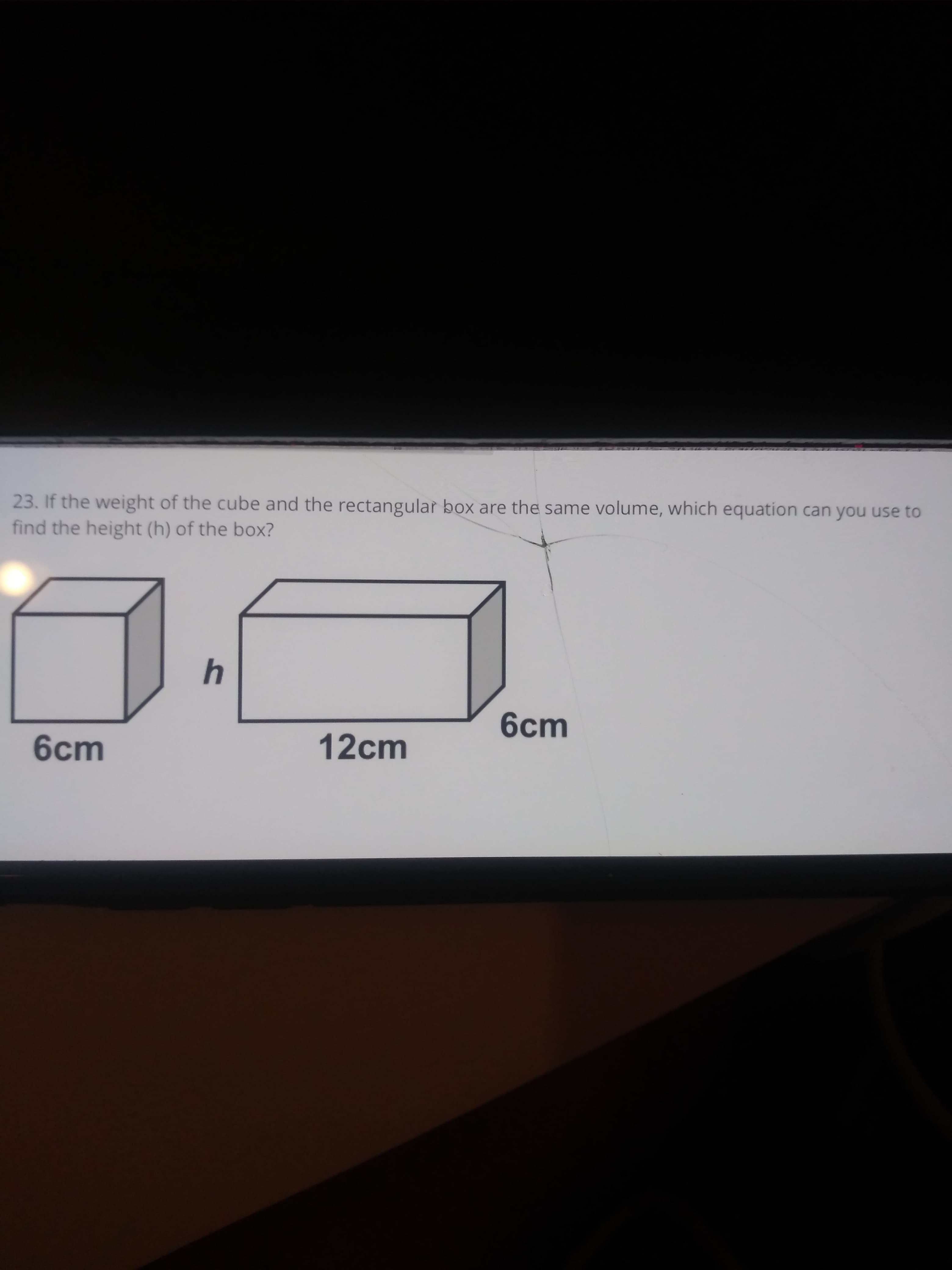 3. If the weight of the cube and the rectangular box are the same volume, which equation can you use to
ind the height (h) of the box?
4
6cm
6cm
12cm
