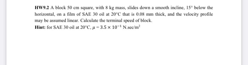 HW9.2 A block 50 cm square, with 8 kg mass, slides down a smooth incline, 15° below the
horizontal, on a film of SAE 30 oil at 20°C that is 0.08 mm thick, and the velocity profile
may be assumed linear. Calculate the terminal speed of block.
Hint: for SAE 30 oil at 20°C, μ = 3.5 x 10-¹ N.sec/m²