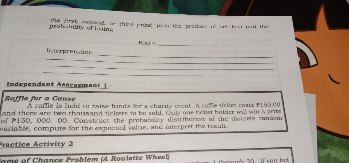 the first, second, or third prize) plus the product of net loss and the
probability of losing.
E(x) =
Interpretation:
Independent Assessment 1
Raffle for a Cause
A raffle is held to raise funds for a charity event. A raffle ticket costs P150.00
and there are two thousand tickets to be sold. Only one ticket holder will win a prize
of P150, 000. 00. Construct the probability distribution of the discrete random
variable, compute for the expected value, and interpret the result.
Practice Activity 2
Fame of Chance Problem (A Roulette Wheel)
1 through 30. If you bet
