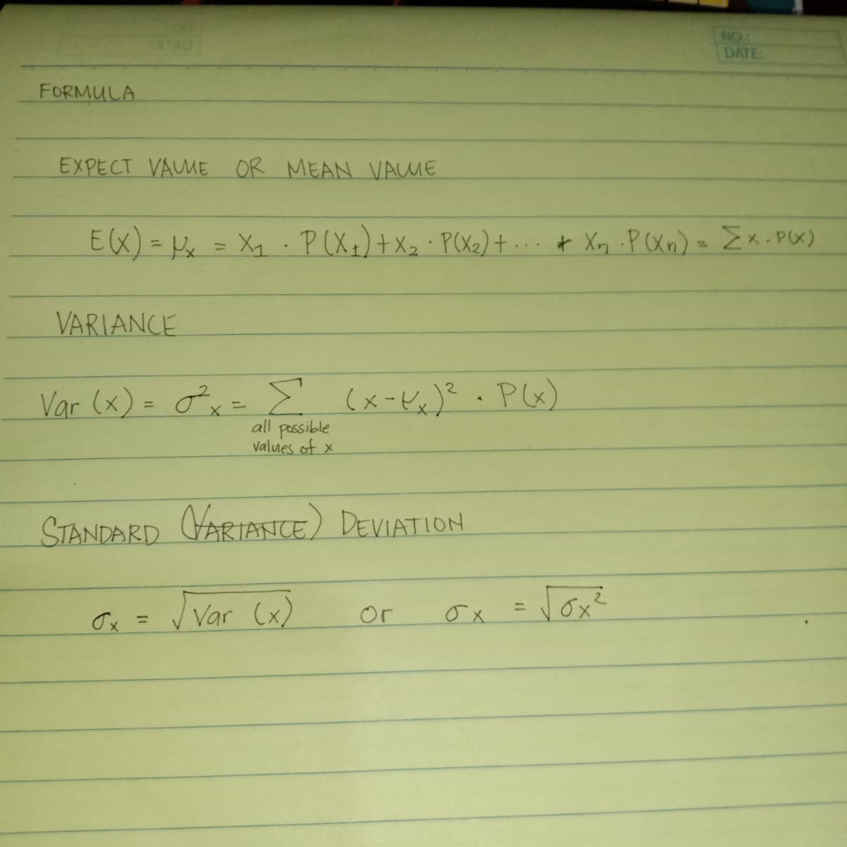 NO:
DATE
FORMULA
EXPECT VAUME OR MEAN VAME
E(X) = Pe
= Xq P(Xx)+Xz P(X2)+ ... t Xn .P(Xn) Ex.PX)
%3D
VARIANCE
Var (x) = ox= E (x-Kx)? .P&x)
all possible
valuies of x
STANDARD VARIANICE) DEVIATION
Var Cx)
vox?
or
