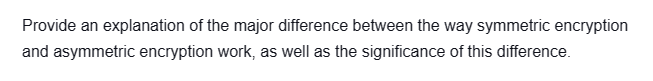 Provide an explanation of the major difference between the way symmetric encryption
and asymmetric encryption work, as well as the significance of this difference.