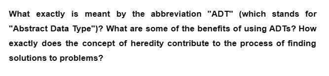 What exactly is meant by the abbreviation "ADT" (which stands for
"Abstract Data Type")? What are some of the benefits of using ADTs? How
exactly does the concept of heredity contribute to the process of finding
solutions to problems?