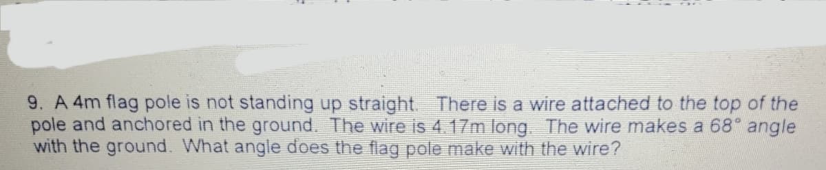 9. A 4m flag pole is not standing up straight. There is a wire attached to the top of the
pole and anchored in the ground. The wire is 4.17m long The wire makes a 68 angle
with the ground. What angle does the flag pole make with the wire?
