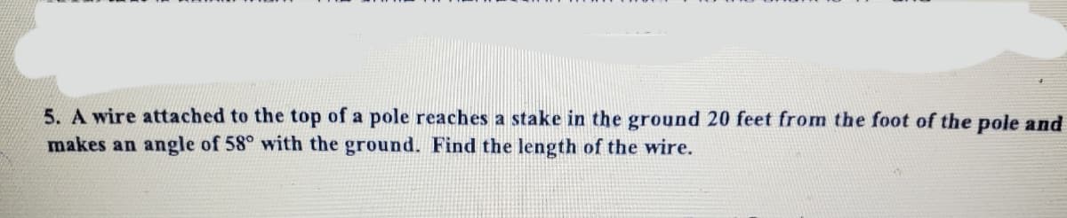 5. A wire attached to the top of a pole reaches a stake in the ground 20 feet from the foot of the pole and
makes an angle of 58° with the ground. Find the length of the wire.
