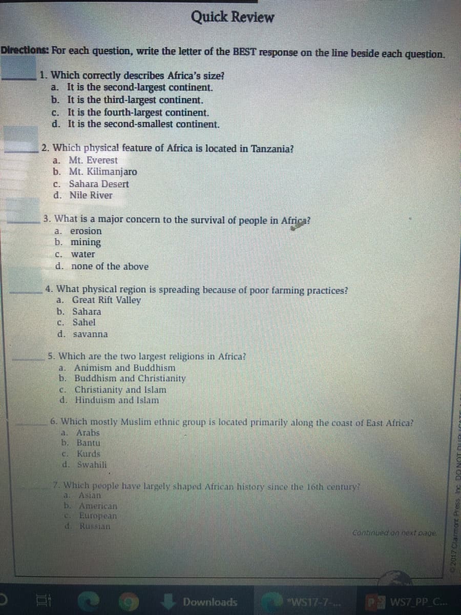 Quick Review
Directions: For each question, write the letter of the BEST response on the line beside each question.
1. Which correctly describes Africa's size?
a. It is the second-largest continent.
b. It is the third-largest continent.
c. It is the fourth-largest continent.
d. It is the second-smallest continent.
2. Which physical feature of Africa is located in Tanzania?
a. Mt. Everest
b. Mt. Kilimanjaro
C. Sahara Desert
d. Nile River
3. What is a major concern to the survival of people in Africa?
a. erosion
b. mining
C. water
d. none of the above
4. What physical region is spreading because of poor farming practices?
a. Great Rift Valley
b. Sahara
C. Sahel
d. savanna
5. Which are the two largest religions in Africa?
a. Animism and Buddhism
b. Buddhism and Christianity
c. Christianity and Islam
d. Hinduism and Islam
6. Which mostly Muslim ethnic group is located primarily along the coast of East Africa?
Arabs
b. Bantu
Kurds
a.
C.
d. Swahili
7. Which people have largely shaped African history since the 16th century?
Asian
American
European
P.
C.
Russian
Continued on next page.
Downloads
"WS17-7-..
WS7 PP C...
92017 Clarmort P
