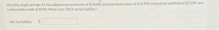 Dorothy, single and age 43, has adjusted gross income of $50,000, itemized deductions of $14,900, federal tax withheld of $2,600, and
a refundable credit of $940. What is her 2023 net tax liability?
Net tax liability S