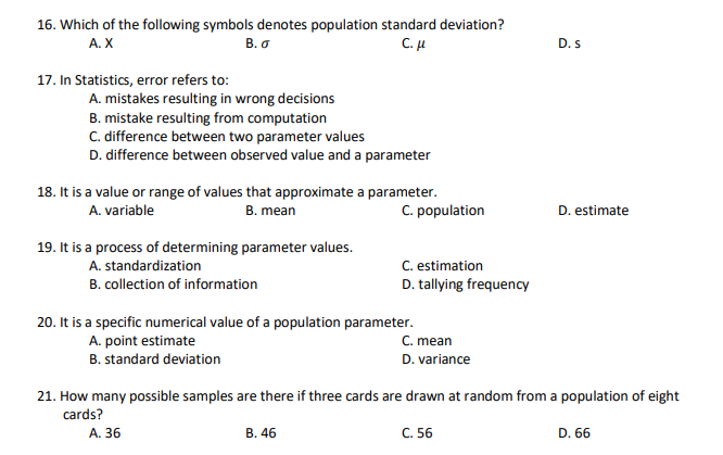 16. Which of the following symbols denotes population standard deviation?
C. u
А. X
B. o
D. s
17. In Statistics, error refers to:
A. mistakes resulting in wrong decisions
B. mistake resulting from computation
C. difference between two parameter values
D. difference between observed value and a parameter
18. It is a value or range of values that approximate a parameter.
C. population
A. variable
B. mean
D. estimate
19. It is a process of determining parameter values.
C. estimation
D. tallying frequency
A. standardization
B. collection of information
20. It is a specific numerical value of a population parameter.
C. mean
D. variance
A. point estimate
B. standard deviation
21. How many possible samples are there if three cards are drawn at random from a population of eight
cards?
A. 36
В. 46
C. 56
D. 66
