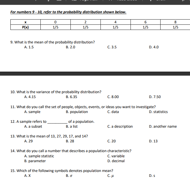 For numbers 9 - 10, refer to the probability distribution shown below.
2
4
6
8
P(x)
1/5
1/5
1/5
1/5
1/5
9. What is the mean of the probability distribution?
А. 1.5
В. 2.0
С. 3.5
D. 4.0
10. What is the variance of the probability distribution?
A. 4.15
В. 6.35
C. 8.00
D. 7.50
11. What do you call the set of people, objects, events, or ideas you want to investigate?
B. population
C. data
A. sample
D. statistics
12. A sample refers to
A. a subset
of a population.
B. a list
C. a description
D. another name
13. What is the mean of 13, 27, 29, 17, and 14?
A. 29
В. 28
с. 20
D. 13
14. What do you call a number that describes a population characteristic?
C. variable
A. sample statistic
B. parameter
D. decimal
15. Which of the following symbols denotes population mean?
C. H
A. X
В.о
D. s
