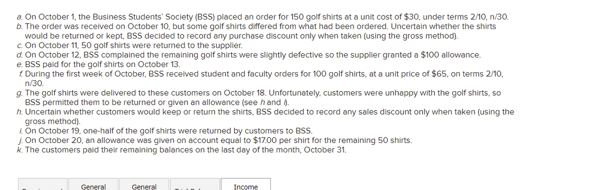 a. On October 1, the Business Students' Society (BSS) placed an order for 150 golf shirts at a unit cost of $30, under terms 2/10, n/30.
b. The order was received on October 10, but some golf shirts differed from what had been ordered. Uncertain whether the shirts
would be returned or kept, BSS decided to record any purchase discount only when taken (using the gross method).
c. On October 11, 50 golf shirts were returned to the supplier.
d. On October 12, BSS complained the remaining golf shirts were slightly defective so the supplier granted a $100 allowance.
e. BSS paid for the golf shirts on October 13.
f. During the first week of October, BSS received student and faculty orders for 100 golf shirts, at a unit price of $65, on terms 2/10,
n/30.
g. The golf shirts were delivered to these customers on October 18. Unfortunately, customers were unhappy with the golf shirts, so
BSS permitted them to be returned or given an allowance (see h and ).
h. Uncertain whether customers would keep or return the shirts, BSS decided to record any sales discount only when taken (using the
gross method).
i. On October 19, one-half of the golf shirts were returned by customers to BSS.
j. On October 20, an allowance was given on account equal to $17.00 per shirt for the remaining 50 shirts.
k. The customers paid their remaining balances on the last day of the month, October 31.
General
General
Income
