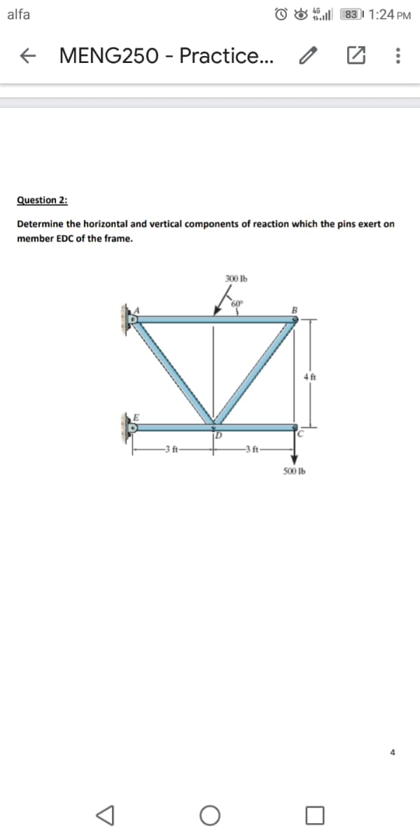 alfa
O & 831 1:24 PM
MENG250 - Practice.. /
Question 2:
Determine the horizontal and vertical components of reaction which the pins exert on
member EDC of the frame.
300 Ib
4 ft
3 t-
-3 ft
500 Ib
4
