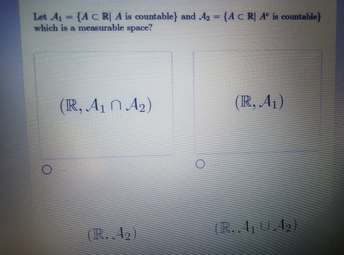 Let A1 {AC R| A is countable} and Ag = {A C R] A° is countable}
which is a measurable space?
(IR, A1 N A2 )
(IR, A¡)
(IR, 42 )
(R. A0.42)
