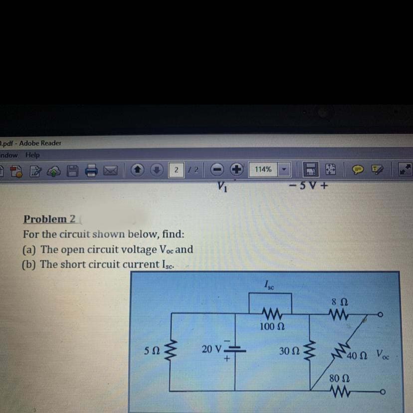 O.pdf - Adobe Reader
indow Help
2 /2
114%
-5V+
Problem 2
For the circuit shown below, find:
(a) The open circuit voltage Voc and
(b) The short circuit current Isc-
100 0
20 V
40n Voc
30 2
40 Ω νου
+.
80 2
