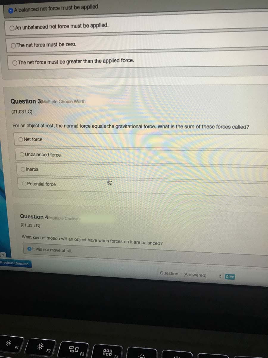 OA balanced net force must be applied.
OAn unbalanced net force must be applied.
O The net force must be zero.
O The net force must be greater than the applied force.
Question 3(Multiple Choice Worth
(01.03 LC)
For an object at rest, the normal force equals the gravitational force. What is the sum of these forces called?
O Net force
OUnbalanced force
O Inertia
O Potential force
Question 4Multiple Choice
(01.03 LC)
What kind of motion will an object have when forces on it are balanced?
OIt will not move at all.
Previous Question
Question 1 (Answered)
吕口
F3
F1
O00
DOD
F4
F2
