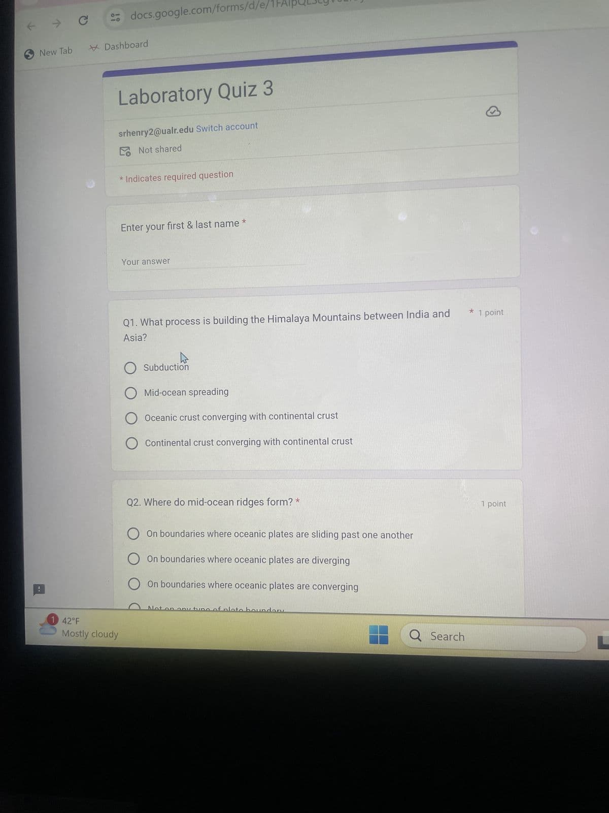 k
New Tab
C
docs.google.com/forms/d/
Dashboard
Laboratory Quiz 3
srhenry2@ualr.edu Switch account
Not shared
1 42°F
Mostly cloudy
* Indicates required question
Enter your first & last name
Your answer
Q1. What process is building the Himalaya Mountains between India and
Asia?
O Subduction
O
O
Mid-ocean spreading
*
Oceanic crust converging with continental crust
Continental crust converging with continental crust
Q2. Where do mid-ocean ridges form? *
On boundaries where oceanic plates are sliding past one another
O On boundaries where oceanic plates are diverging
On boundaries where oceanic plates are converging
No
ny typo
boundary
Q Search
* 1 point
1 point