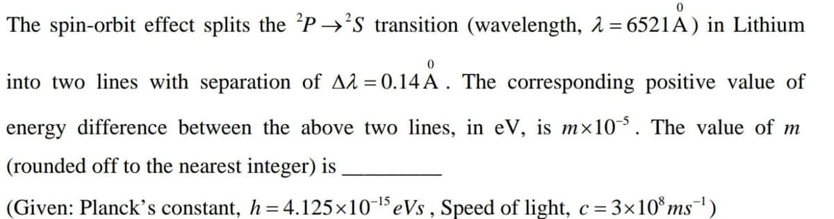 The spin-orbit effect splits the 'P →'s transition (wavelength, 2 = 6521A) in Lithium
into two lines with separation of A2 = 0.14 A . The corresponding positive value of
energy difference between the above two lines, in eV, is mx10. The value of m
(rounded off to the nearest integer) is
(Given: Planck's constant, h =4.125x10-1eVs , Speed of light, c = 3x10*ms¯)
