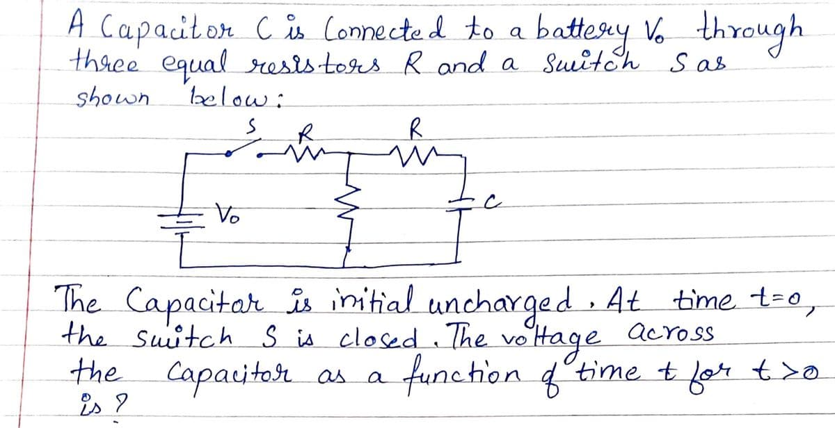 A Capacitor Cs
three equal rests tors Rand a Suitch S as
Connected to a batteay Vo through
shown.
below:
R.
Vo
The Capacitar is initial unchaYged . At time t=0,
the suitch s is closed The
the
is 9
veittage
function 4time t
across
Capaitor as a
for
t>o
