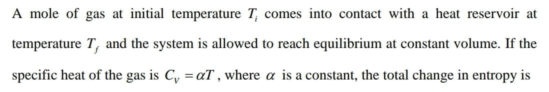 A mole of gas at initial temperature T comes into contact with a heat reservoir at
temperature T, and the system is allowed to reach equilibrium at constant volume. If the
specific heat of the gas is C, =aT , where a is a constant, the total change in entropy is
