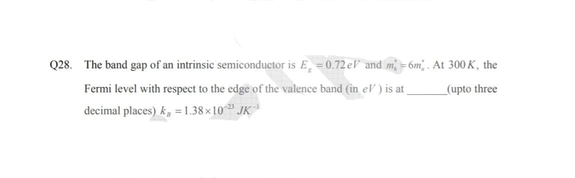 Q28. The band gap of an intrinsic semiconductor is E = 0.72 eV and m =6m. At 300 K, the
Fermi level with respect to the edge of the valence band (in eV ) is at
_(upto three
decimal places) k, = 1.38 ×10 JK
