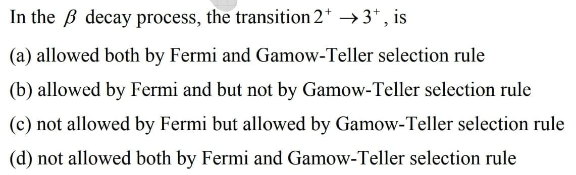 In the B decay process, the transition 2* –→3*, is
(a) allowed both by Fermi and Gamow-Teller selection rule
(b) allowed by Fermi and but not by Gamow-Teller selection rule
(c) not allowed by Fermi but allowed by Gamow-Teller selection rule
(d) not allowed both by Fermi and Gamow-Teller selection rule
