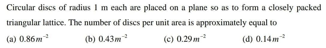 Circular discs of radius
m each are placed on a plane so as to form a closely packed
triangular lattice. The number of discs per unit area is approximately equal to
(a) 0.86m?
(b) 0.43m2
(c) 0.29 m2
(d) 0.14m2
