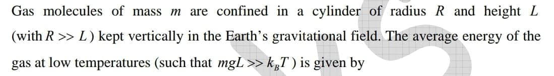 Gas molecules of mass m are confined in a cylinder of radius R and height L
(with R >> L) kept vertically in the Earth's gravitational field. The average energy of the
gas at low temperatures (such that mgL>> k„T ) is given by
