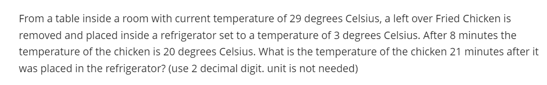 From a table inside a room with current temperature of 29 degrees Celsius, a left over Fried Chicken is
removed and placed inside a refrigerator set to a temperature of 3 degrees Celsius. After 8 minutes the
temperature of the chicken is 20 degrees Celsius. What is the temperature of the chicken 21 minutes after it
was placed in the refrigerator? (use 2 decimal digit. unit is not needed)
