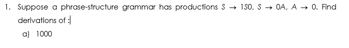 1. Suppose a phrase-structure grammar has productions S → 1S0, S → OA, A → 0. Find
derivations of :
a) 1000
