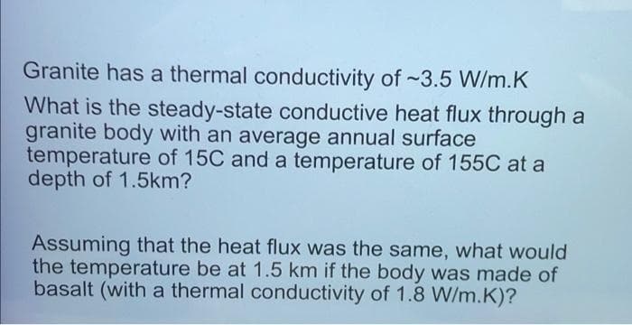 Granite has a thermal conductivity of ~3.5 W/m.K
What is the steady-state conductive heat flux through a
granite body with an average annual surface
temperature of 15C and a temperature of 155C at a
depth of 1.5km?
Assuming that the heat flux was the same, what would
the temperature be at 1.5 km if the body was made of
basalt (with a thermal conductivity of 1.8 W/m.K)?
