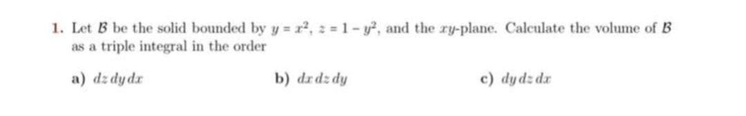 1. Let B be the solid bounded by y = r2, 2 1- y?, and the ry-plane. Calculate the volume of B
as a triple integral in the order
a) dz dydr
b) drdz dy
c) dy dz dr
