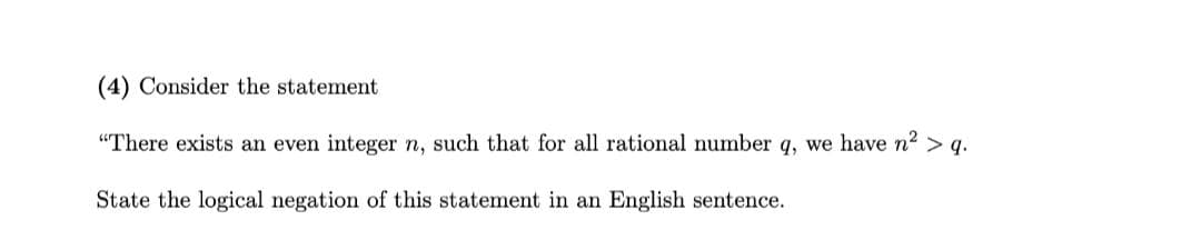 (4) Consider the statement
"There exists an even integer n, such that for all rational number q, we have n2 > q.
State the logical negation of this statement in an English sentence.
